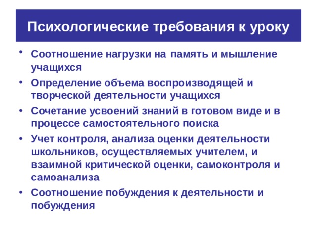 Психологические требования к уроку Соотношение нагрузки на  память и мышление учащихся Определение объема воспроизводящей и творческой деятельности учащихся Сочетание усвоений знаний в готовом виде и в процессе самостоятельного поиска Учет контроля, анализа оценки деятельности школьников, осуществляемых учителем, и взаимной критической оценки, самоконтроля и самоанализа Соотношение побуждения к деятельности и побуждения 