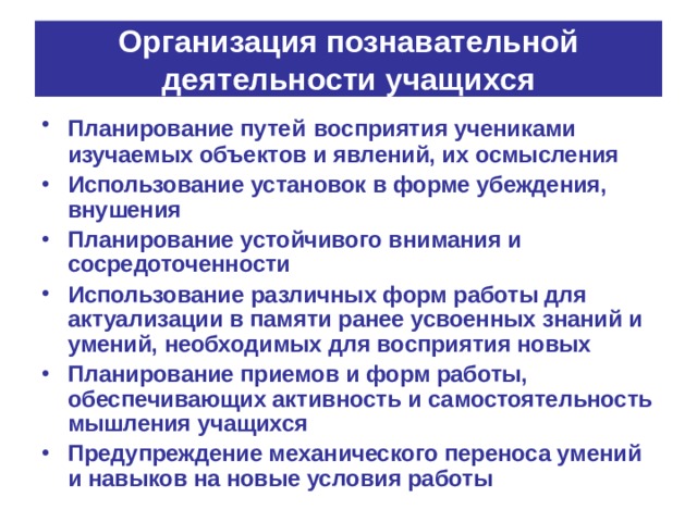 Организация познавательной деятельности учащихся Планирование путей  восприятия учениками изучаемых объектов и явлений, их осмысления Использование установок в форме убеждения, внушения Планирование устойчивого внимания и сосредоточенности Использование различных форм работы для актуализации в памяти ранее усвоенных знаний и умений, необходимых для восприятия новых Планирование приемов и форм работы, обеспечивающих активность и самостоятельность мышления учащихся Предупреждение механического переноса умений и навыков на новые условия работы 