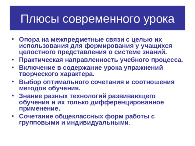 Плюсы современного урока Опора на межпредметные связи с целью их использования для формирования у учащихся целостного представления о системе знаний. Практическая направленность учебного процесса. Включение в содержание урока упражнений творческого характера. Выбор оптимального сочетания и соотношения методов обучения. Знание разных технологий развивающего обучения и их только дифференцированное применение. Сочетание общеклассных форм работы с групповыми и индивидуальными . 