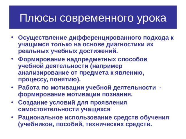 Плюсы современного урока Осуществление дифференцированного подхода к учащимся только на основе диагностики их реальных учебных достижений. Формирование надпредметных способов учебной деятельности (например анализирование от предмета к явлению, процессу, понятию). Работа по мотивации учебной деятельности - формирование мотивации познания. Создание условий для проявления самостоятельности учащихся Рациональное использование средств обучения (учебников, пособий, технических средств. 