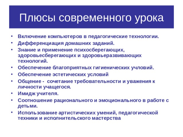Плюсы современного урока Включение компьютеров в педагогические технологии. Дифференциация домашних заданий. Знание и применение психосберегающих, здоровьесберегающих и здоровьеразвивающих технологий. Обеспечение благоприятных гигиенических учловий. Обеспечение эстетических условий Общение - сочетание требовательности и уважения к личности учащегося. Имидж учителя. Соотношение рационального и эмоционального в работе с детьми. Использование артистических умений, педагогической техники и исполнительского мастерства 