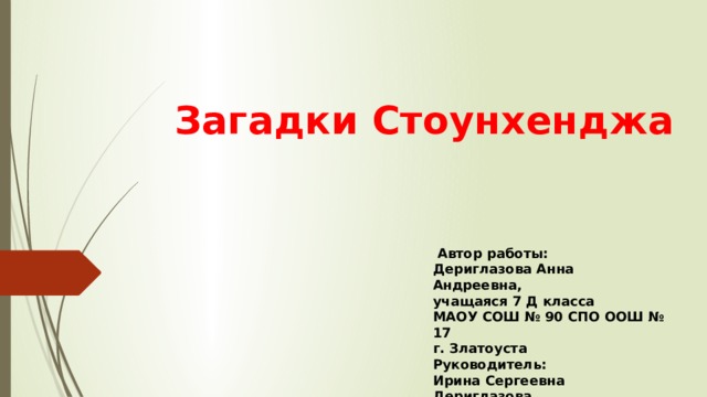 Загадки Стоунхенджа  Автор работы: Дериглазова Анна Андреевна, учащаяся 7 Д класса МАОУ СОШ № 90 СПО ООШ № 17 г. Златоуста Руководитель: Ирина Сергеевна Дериглазова, учитель английского языка 