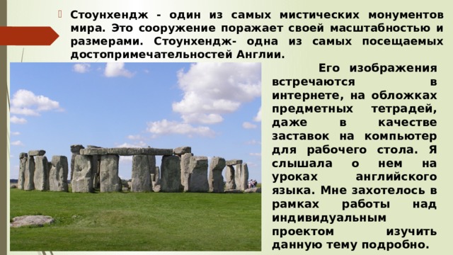 Стоунхендж - один из самых мистических монументов мира. Это сооружение поражает своей масштабностью и размерами. Стоунхендж- одна из самых посещаемых достопримечательностей Англии.  Его изображения встречаются в интернете, на обложках предметных тетрадей, даже в качестве заставок на компьютер для рабочего стола. Я слышала о нем на уроках английского языка. Мне захотелось в рамках работы над индивидуальным проектом изучить данную тему подробно. 