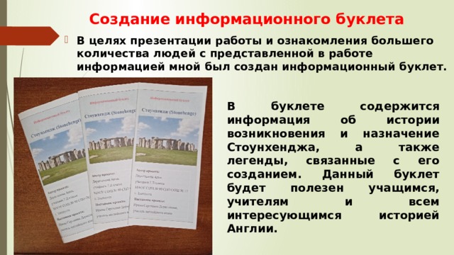 Создание информационного буклета В целях презентации работы и ознакомления большего количества людей с представленной в работе информацией мной был создан информационный буклет. В буклете содержится информация об истории возникновения и назначение Стоунхенджа, а также легенды, связанные с его созданием. Данный буклет будет полезен учащимся, учителям и всем интересующимся историей Англии. 
