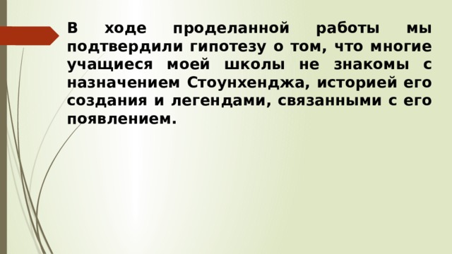 В ходе проделанной работы мы подтвердили гипотезу о том, что многие учащиеся моей школы не знакомы с назначением Стоунхенджа, историей его создания и легендами, связанными с его появлением. 
