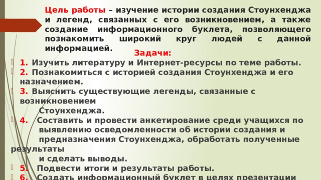 Цель работы – изучение истории создания Стоунхенджа и легенд, связанных с его возникновением, а также создание информационного буклета, позволяющего познакомить широкий круг людей с данной информацией.  Задачи: 1.  Изучить литературу и Интернет-ресурсы по теме работы. 2.  Познакомиться с историей создания Стоунхенджа и его назначением. 3.  Выяснить существующие легенды, связанные с возникновением  Стоунхенджа. 4. Составить и провести анкетирование среди учащихся по  выявлению осведомленности об истории создания и  предназначения Стоунхенджа, обработать полученные результаты  и сделать выводы. 5. Подвести итоги и результаты работы. 6. Создать информационный буклет в целях презентации работы. 7. Подготовить презентацию к работе. 