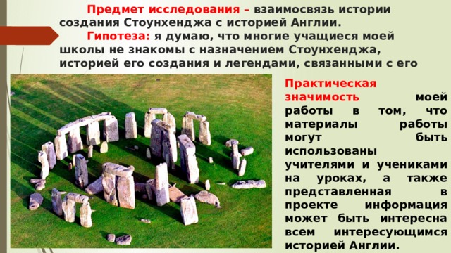  Предмет исследования – взаимосвязь истории создания Стоунхенджа с историей Англии.   Гипотеза: я думаю, что многие учащиеся моей школы не знакомы с назначением Стоунхенджа, историей его создания и легендами, связанными с его появлением.   Практическая значимость моей работы в том, что материалы работы могут быть использованы учителями и учениками на уроках, а также представленная в проекте информация может быть интересна всем интересующимся историей Англии. 