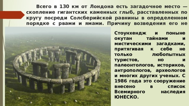  Всего в 130 км от Лондона есть загадочное место — скопление гигантских каменных глыб, расставленных по кругу посреди Солсберийской равнины в определенном порядке с рвами и ямами. Причину возведения его не могут назвать до сих пор. Стоунхендж и поныне окутан тайнами и мистическими загадками, притягивая к себе не только любопытных туристов, но и палеонтологов, историков, антропологов, археологов и многих других ученых. С 1986 года это сооружение внесено в список Всемирного наследия ЮНЕСКО. 