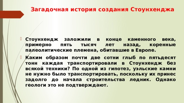 Загадочная история создания Стоунхенджа Стоунхендж заложили в конце каменного века, примерно пять тысяч лет назад, коренные палеолитические племена, обитавшие в Европе. Каким образом почти две сотни глыб по пятьдесят тонн каждая транспортировали в Стоунхендж без всякой техники? По одной из гипотез, уэльские камни не нужно было транспортировать, поскольку их принес задолго до начала строительства ледник. Однако геологи это не подтверждают. 
