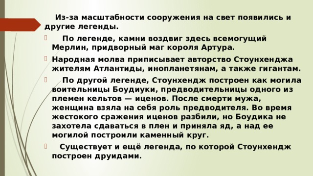  Из-за масштабности сооружения на свет появились и другие легенды.  По легенде, камни воздвиг здесь всемогущий Мерлин, придворный маг короля Артура. Народная молва приписывает авторство Стоунхенджа жителям Атлантиды, инопланетянам, а также гигантам.  По другой легенде, Стоунхендж построен как могила воительницы Боудиуки, предводительницы одного из племен кельтов — иценов. После смерти мужа, женщина взяла на себя роль предводителя. Во время жестокого сражения иценов разбили, но Боудика не захотела сдаваться в плен и приняла яд, а над ее могилой построили каменный круг.  Существует и ещё легенда, по которой Стоунхендж построен друидами. 