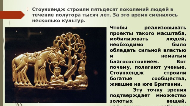Стоунхендж строили пятьдесят поколений людей в течение полутора тысяч лет. За это время сменилось несколько культур. Чтобы реализовывать проекты такого масштаба, мобилизовать людей, необходимо было обладать сильной властью и немалым благосостоянием. Вот почему, полагают ученые, Стоунхендж строили богатые сообщества, жившие на юге Британии.  Эту точку зрения подтверждает множество золотых вещей, найденных в погребениях Стоунхенджа. 