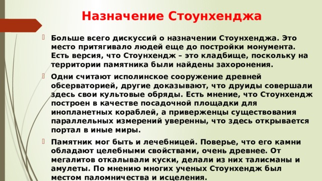 Назначение Стоунхенджа Больше всего дискуссий о назначении Стоунхенджа. Это место притягивало людей еще до постройки монумента. Есть версия, что Стоунхендж – это кладбище, поскольку на территории памятника были найдены захоронения. Одни считают исполинское сооружение древней обсерваторией, другие доказывают, что друиды совершали здесь свои культовые обряды. Есть мнение, что Стоунхендж построен в качестве посадочной площадки для инопланетных кораблей, а приверженцы существования параллельных измерений уверенны, что здесь открывается портал в иные миры. Памятник мог быть и лечебницей. Поверье, что его камни обладают целебными свойствами, очень древнее. От мегалитов откалывали куски, делали из них талисманы и амулеты. По мнению многих ученых Стоунхендж был местом паломничества и исцеления. 