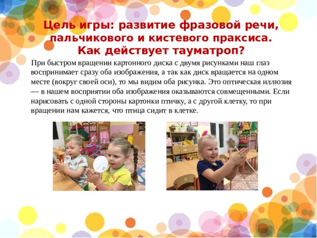 Цель игры: развитие фразовой речи, пальчикового и кистевого праксиса.  Как действует тауматроп?  При быстром вращении картонного диска с двумя рисунками наш глаз воспринимает сразу оба изображения, а так как диск вращается на одном месте (вокруг своей оси), то мы видим оба рисунка. Это оптическая иллюзия — в нашем восприятии оба изображения оказываются совмещенными. Если нарисовать с одной стороны картонки птичку, а с другой клетку, то при вращении нам кажется, что птица сидит в клетке. 