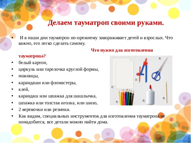 Делаем тауматроп своими руками.  И в наши дни тауматроп по-прежнему завораживает детей и взрослых. Что важно, его легко сделать самому.  Что нужно для изготовления тауматропа? белый картон, циркуль или тарелочка круглой формы, ножницы, карандаши или фломастеры, клей, карандаш или шпажка для шашлычка, шпажка или толстая иголка, или шило, 2 веревочки или резинки. Как видим, специальных инструментов для изготовления тауматропа не понадобится, все детали можно найти дома.   