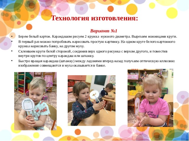 Технология изготовления:  Вариант №1 Берем белый картон. Карандашом рисуем 2 кружка нужного диаметра. Вырезаем ножницами круги. В первый раз можно попробовать нарисовать простую картинку. На одном круге белого картонного кружка нарисовать банку, на другом муху. Склеиваем круги белой стороной, соединив верх одного рисунка с верхом другого, и поместив внутри кругов по центру карандаш или шпажку. Быстро вращая карандаш (шпажку) между ладонями вперед-назад получаем оптическую иллюзию: изображения совмещаются и муха оказывается в банке. 