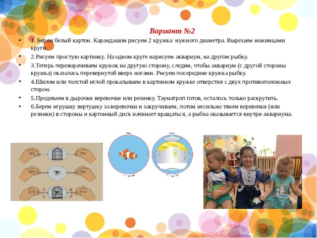  Вариант №2 1. Берем белый картон. Карандашом рисуем 2 кружка нужного диаметра. Вырезаем ножницами круги. 2.Рисуем простую картинку. На одном круге нарисуем аквариум, на другом рыбку. 3.Теперь переворачиваем кружок на другую сторону, следим, чтобы аквариум (с другой стороны кружка) оказалась перевернутой вверх ногами. Рисуем посередине кружка рыбку. 4.Шилом или толстой иглой прокалываем в картонном кружке отверстия с двух противоположных сторон. 5.Продеваем в дырочки веревочки или резинку. Тауматроп готов, осталось только раскрутить. 6.Берем игрушку вертушку за веревочки и закручиваем, потом несильно тянем веревочки (или резинки) в стороны и картонный диск начинает вращаться, а рыбка оказывается внутри аквариума. 