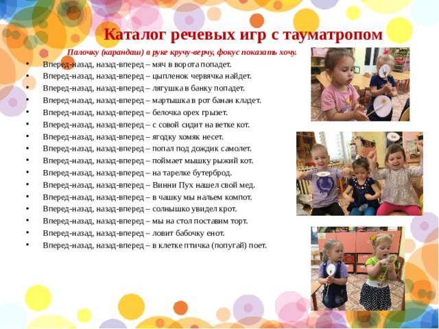 Каталог речевых игр с тауматропом    Палочку (карандаш) в руке кручу-верчу, фокус показать хочу. Вперед-назад, назад-вперед – мяч в ворота попадет. Вперед-назад, назад-вперед – цыпленок червячка найдет. Вперед-назад, назад-вперед – лягушка в банку попадет. Вперед-назад, назад-вперед – мартышка в рот банан кладет. Вперед-назад, назад-вперед – белочка орех грызет. Вперед-назад, назад-вперед – с совой сидит на ветке кот. Вперед-назад, назад-вперед – ягодку хомяк несет. Вперед-назад, назад-вперед – попал под дождик самолет. Вперед-назад, назад-вперед – поймает мышку рыжий кот. Вперед-назад, назад-вперед – на тарелке бутерброд. Вперед-назад, назад-вперед – Винни Пух нашел свой мед. Вперед-назад, назад-вперед – в чашку мы нальем компот. Вперед-назад, назад-вперед – солнышко увидел крот. Вперед-назад, назад-вперед – мы на стол поставим торт. Вперед-назад, назад-вперед – ловит бабочку енот. Вперед-назад, назад-вперед – в клетке птичка (попугай) поет. 