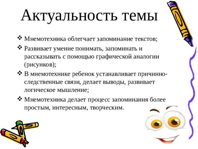 Актуальность темы Мнемотехника облегчает запоминание текстов; Развивает умение понимать, запоминать и рассказывать с помощью графической аналогии (рисунков); В мнемотехнике ребенок устанавливает причинно-следственные связи, делает выводы, развивает логическое мышление; Мнемотехника делает процесс запоминания более простым, интересным, творческим. 