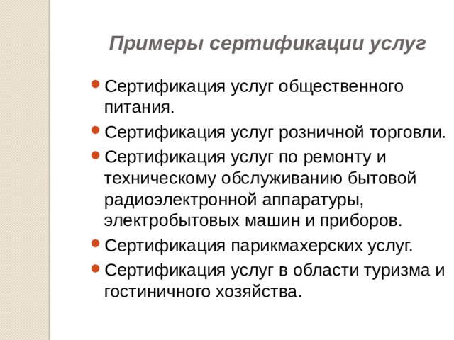 Примеры сертификации услуг Сертификация услуг общественного питания. Сертификация услуг розничной торговли. Сертификация услуг по ремонту и техническому обслуживанию бытовой радиоэлектронной аппаратуры, электробытовых машин и приборов. Сертификация парикмахерских услуг. Сертификация услуг в области туризма и гостиничного хозяйства. 