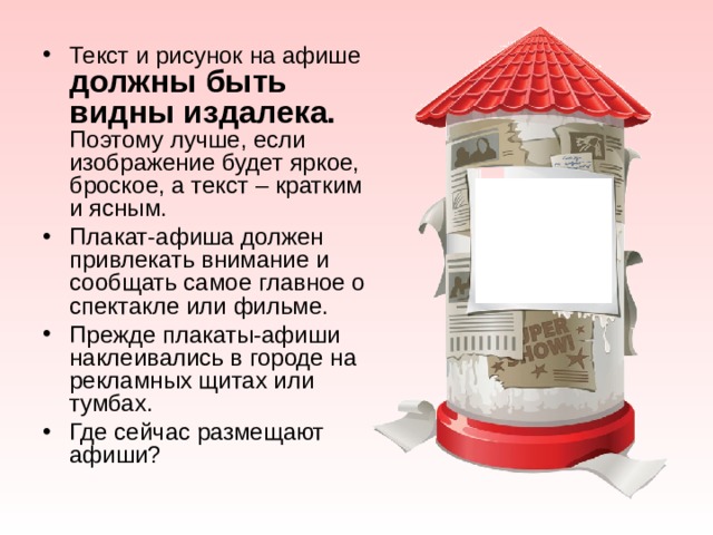 Текст и рисунок на афише должны быть видны издалека. Поэтому лучше, если изображение будет яркое, броское, а текст – кратким и ясным. Плакат-афиша должен привлекать внимание и сообщать самое главное о спектакле или фильме. Прежде плакаты-афиши наклеивались в городе на рекламных щитах или тумбах. Где сейчас размещают афиши? 