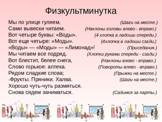 Физкультминутка Мы по улице гуляем,  (Шаги на месте.) Сами вывески читаем.  (Наклоны головы влево - вправо.) Вот четыре буквы: «Воды».  (4 хлопка в ладоши спереди.) Вот еще четыре: «Моды».  (4хлопка в ладоши сзади.) «Воды» — «Моды» — «Лимонад»!  (Приседания.) Мы читаем все подряд.  (Хлопки руками спереди - сзади.) Вот блестит, белее снега,  (Наклоны влево - вправо.) Слово горькое: аптека.  (Повороты влево - вправо.) Рядом сладкие слова;  (Прыжки на месте.) - Фрукты. Пряники. Халва.  (Шаги на месте.) Хорошо чуть-чуть размяться. Снова сядем заниматься.  (Садимся за парты.) 