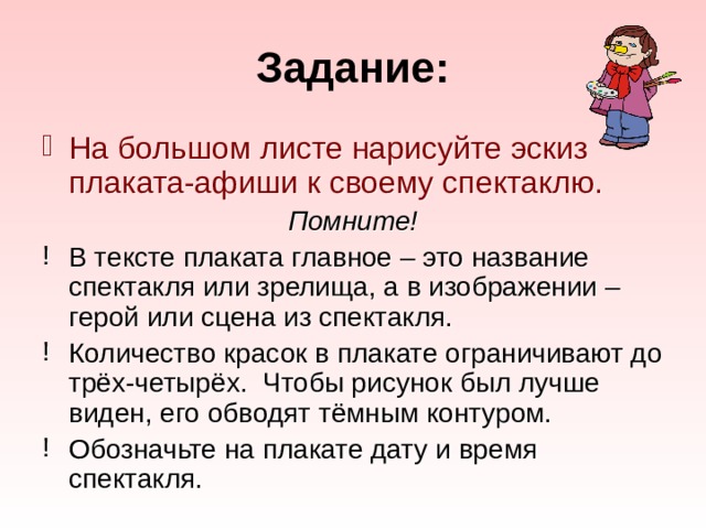 Задание: На большом листе нарисуйте эскиз плаката-афиши к своему спектаклю. Помните! В тексте плаката главное – это название спектакля или зрелища, а в изображении – герой или сцена из спектакля. Количество красок в плакате ограничивают до трёх-четырёх. Чтобы рисунок был лучше виден, его обводят тёмным контуром. Обозначьте на плакате дату и время спектакля. 