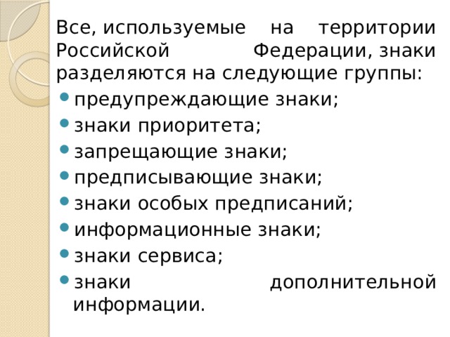 Все, используемые на территории Российской Федерации, знаки разделяются на следующие группы: предупреждающие знаки; знаки приоритета; запрещающие знаки; предписывающие знаки; знаки особых предписаний; информационные знаки; знаки сервиса; знаки дополнительной информации. 