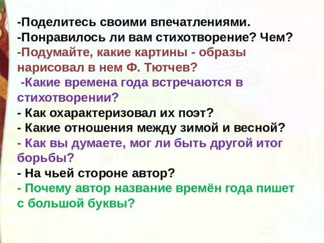 -Поделитесь своими впечатлениями. -Понравилось ли вам стихотворение? Чем? -Подумайте, какие картины - образы нарисовал в нем Ф. Тютчев?   -Какие времена года встречаются в стихотворении? - Как охарактеризовал их поэт? - Какие отношения между зимой и весной? - Как вы думаете, мог ли быть другой итог борьбы? - На чьей стороне автор? - Почему автор название времён года пишет с большой буквы?  
