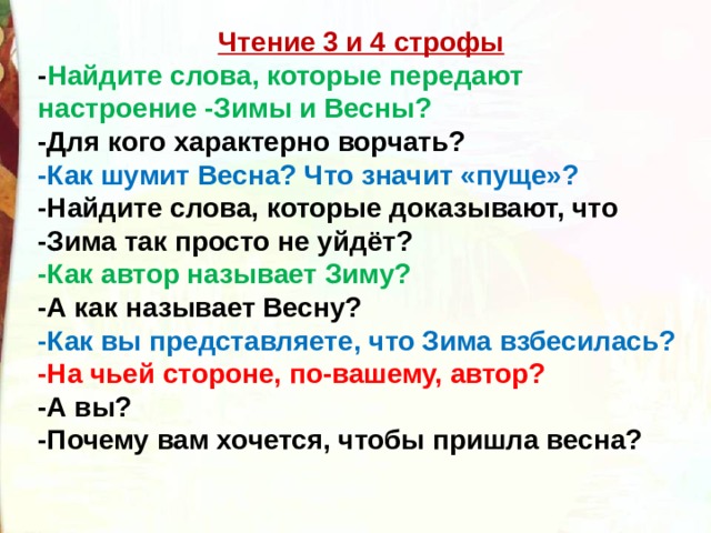 Чтение 3 и 4 строфы - Найдите слова, которые передают настроение -Зимы и Весны?  -Для кого характерно ворчать? -Как шумит Весна? Что значит «пуще»? -Найдите слова, которые доказывают, что -Зима так просто не уйдёт?  -Как автор называет Зиму?   -А как называет Весну?  -Как вы представляете, что Зима взбесилась?  -На чьей стороне, по-вашему, автор? -А вы? -Почему вам хочется, чтобы пришла весна? 