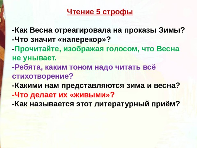 Чтение 5 строфы  -Как Весна отреагировала на проказы Зимы?  -Что значит «наперекор»? - Прочитайте, изображая голосом, что Весна не унывает. -Ребята, каким тоном надо читать всё стихотворение?   -Какими нам представляются зима и весна? -Что делает их «живыми»? -Как называется этот литературный приём? 
