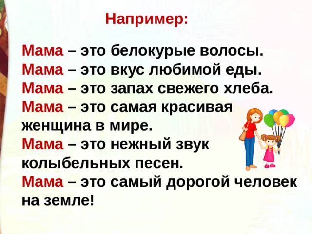 Например: Мама – это белокурые волосы. Мама – это вкус любимой еды. Мама – это запах свежего хлеба. Мама – это самая красивая женщина в мире. Мама – это нежный звук колыбельных песен. Мама – это самый дорогой человек на земле! 