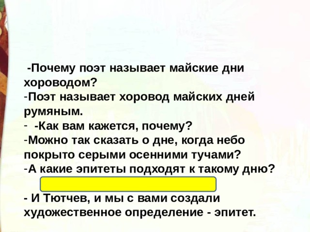   -Почему поэт называет майские дни хороводом? Поэт называет хоровод майских дней румяным.  -Как вам кажется, почему? Можно так сказать о дне, когда небо покрыто серыми осенними тучами? А какие эпитеты подходят к такому дню?  Хмурый, сонный, уставший. - И Тютчев, и мы с вами создали художественное определение - эпитет. 