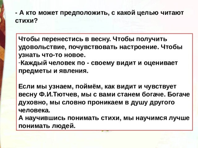 - А кто может предположить, с какой целью читают стихи? Чтобы перенестись в весну. Чтобы получить удовольствие, почувствовать настроение. Чтобы узнать что-то новое. Каждый человек по - своему видит и оценивает предметы и явления.  Если мы узнаем, поймём, как видит и чувствует весну Ф.И.Тютчев, мы с вами станем богаче. Богаче духовно, мы словно проникаем в душу другого человека. А научившись понимать стихи, мы научимся лучше понимать людей. 
