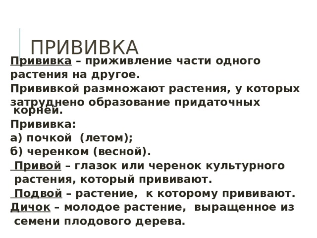 ПРИВИВКА Прививка – приживление части одного растения на другое. Прививкой размножают растения, у которых затруднено образование придаточных корней. Прививка: а) почкой (летом); б) черенком (весной).  Привой – глазок или черенок культурного  растения, который прививают.  Подвой – растение, к которому прививают. Дичок – молодое растение, выращенное из  семени плодового дерева.