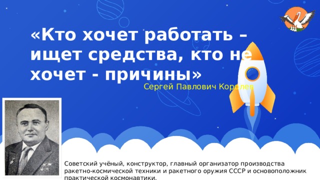 «Кто хочет работать – ищет средства, кто не хочет - причины»  Сергей Павлович Королев Советский учёный, конструктор, главный организатор производства ракетно-космической техники и ракетного оружия СССР и основоположник практической космонавтики. 