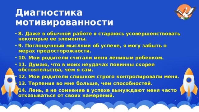 Диагностика мотивированности 8. Даже в обычной работе я стараюсь усовершенствовать некоторые ее элементы. 9. Поглощенный мыслями об успехе, я могу забыть о мерах предосторожности. 10. Мои родители считали меня ленивым ребенком. 11. Думаю, что в моих неудачах повинны скорее обстоятельства, чем я сам. 12. Мои родители слишком строго контролировали меня. 13. Терпения во мне больше, чем способностей. 14. Лень, а не сомнение в успехе вынуждают меня часто отказываться от своих намерений. 