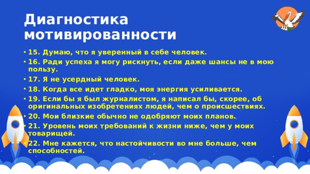 Диагностика мотивированности 15. Думаю, что я уверенный в себе человек. 16. Ради успеха я могу рискнуть, если даже шансы не в мою пользу. 17. Я не усердный человек. 18. Когда все идет гладко, моя энергия усиливается. 19. Если бы я был журналистом, я написал бы, скорее, об оригинальных изобретениях людей, чем о происшествиях. 20. Мои близкие обычно не одобряют моих планов. 21. Уровень моих требований к жизни ниже, чем у моих товарищей. 22. Мне кажется, что настойчивости во мне больше, чем способностей.   