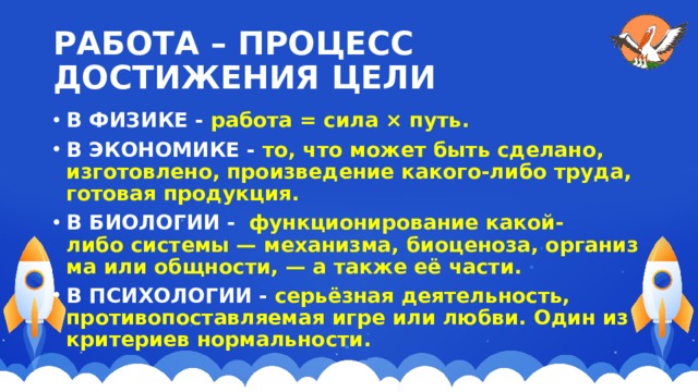 РАБОТА – ПРОЦЕСС ДОСТИЖЕНИЯ ЦЕЛИ В ФИЗИКЕ - работа = сила × путь. В ЭКОНОМИКЕ - то, что может быть сделано, изготовлено, произведение какого-либо труда, готовая продукция. В БИОЛОГИИ -   функционирование какой-либо системы — механизма, биоценоза, организма или общности, — а также её части. В ПСИХОЛОГИИ - серьёзная деятельность, противопоставляемая игре или любви. Один из критериев нормальности. 
