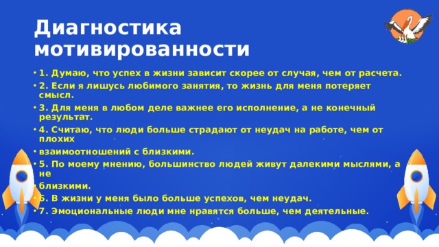 Диагностика мотивированности 1. Думаю, что успех в жизни зависит скорее от случая, чем от расчета. 2. Если я лишусь любимого занятия, то жизнь для меня потеряет смысл. 3. Для меня в любом деле важнее его исполнение, а не конечный результат. 4. Считаю, что люди больше страдают от неудач на работе, чем от плохих взаимоотношений с близкими. 5. По моему мнению, большинство людей живут далекими мыслями, а не близкими. 6. В жизни у меня было больше успехов, чем неудач. 7. Эмоциональные люди мне нравятся больше, чем деятельные. 