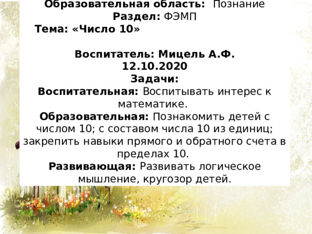 Образовательная область: Познание Раздел: ФЭМП  Тема: «Число 10» Воспитатель: Мицель А.Ф. 12.10.2020 Задачи: Воспитательная: Воспитывать интерес к математике.  Образовательная: Познакомить детей с числом 10; с составом числа 10 из единиц; закрепить навыки прямого и обратного счета в пределах 10. Развивающая: Развивать логическое мышление, кругозор детей. 