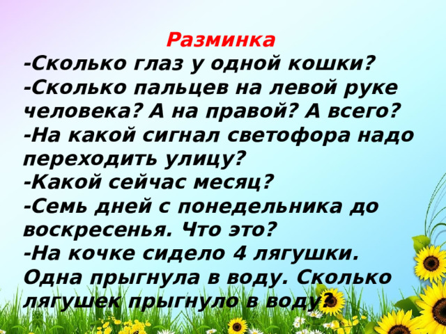 Разминка -Сколько глаз у одной кошки? -Сколько пальцев на левой руке человека? А на правой? А всего? -На какой сигнал светофора надо переходить улицу? -Какой сейчас месяц? -Семь дней с понедельника до воскресенья. Что это? -На кочке сидело 4 лягушки. Одна прыгнула в воду. Сколько лягушек прыгнуло в воду?   