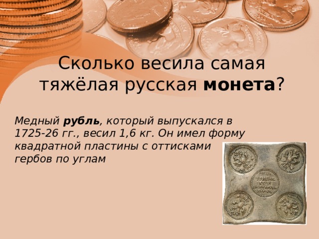 Сколько весила самая тяжёлая русская  монета ?   Медный  рубль , который выпускался в 1725-26 гг., весил 1,6 кг. Он имел форму квадратной пластины с оттисками гербов по углам 