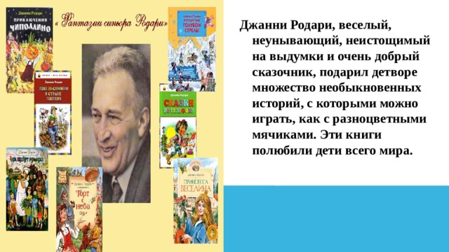 Джанни Родари, веселый, неунывающий, неистощимый на выдумки и очень добрый сказочник, подарил детворе множество необыкновенных историй, с которыми можно играть, как с разноцветными мячиками. Эти книги полюбили дети всего мира. 