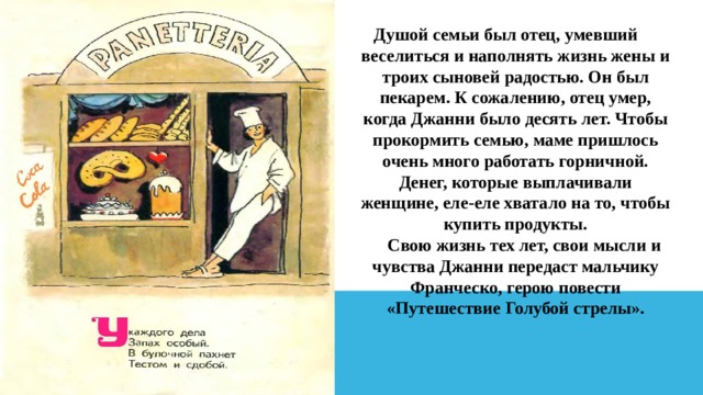 Душой семьи был отец, умевший веселиться и наполнять жизнь жены и троих сыновей радостью. Он был пекарем. К сожалению, отец умер, когда Джанни было десять лет. Чтобы прокормить семью, маме пришлось очень много работать горничной. Денег, которые выплачивали женщине, еле-еле хватало на то, чтобы купить продукты.      Свою жизнь тех лет, свои мысли и чувства Джанни передаст мальчику Франческо, герою повести «Путешествие Голубой стрелы». 
