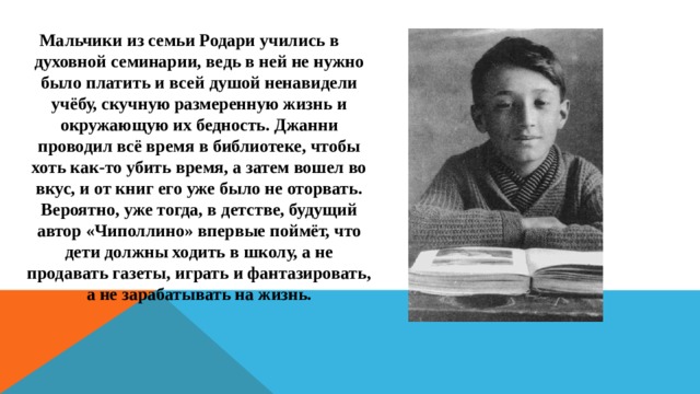 Мальчики из семьи Родари учились в духовной семинарии, ведь в ней не нужно было платить и всей душой ненавидели учёбу, скучную размеренную жизнь и окружающую их бедность. Джанни проводил всё время в библиотеке, чтобы хоть как-то убить время, а затем вошел во вкус, и от книг его уже было не оторвать. Вероятно, уже тогда, в детстве, будущий автор «Чиполлино» впервые поймёт, что дети должны ходить в школу, а не продавать газеты, играть и фантазировать, а не зарабатывать на жизнь. 