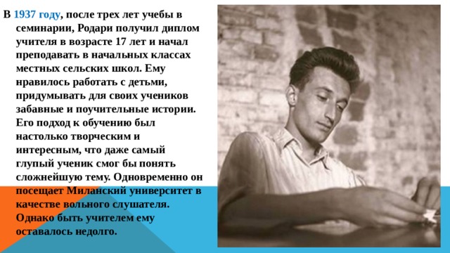 В 1937 году , после трех лет учебы в семинарии, Родари получил диплом учителя в возрасте 17 лет и начал преподавать в начальных классах местных сельских школ. Ему нравилось работать с детьми, придумывать для своих учеников забавные и поучительные истории. Его подход к обучению был настолько творческим и интересным, что даже самый глупый ученик смог бы понять сложнейшую тему. Одновременно он посещает Миланский университет в качестве вольного слушателя. Однако быть учителем ему оставалось недолго. 