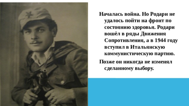 Началась война. Но Родари не удалось пойти на фронт по состоянию здоровья. Родари вошёл в ряды Движения Сопротивления, а в 1944 году вступил в Итальянскую коммунистическую партию. Позже он никогда не изменял сделанному выбору. 