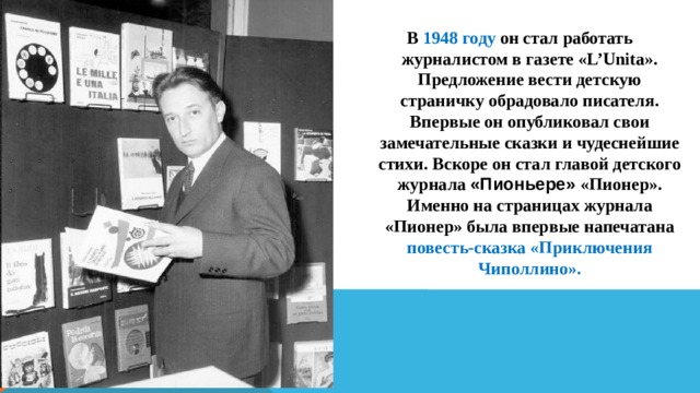 В 1948 году он стал работать журналистом в газете «L’Unita». Предложение вести детскую страничку обрадовало писателя. Впервые он опубликовал свои замечательные сказки и чудеснейшие стихи. Вскоре он стал главой детского журнала «Пионьере» «Пионер». Именно на страницах журнала «Пионер» была впервые напечатана повесть-сказка «Приключения Чиполлино».   