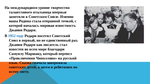 На международном уровне творчество талантливого итальянца впервые заметили в Советском Союзе. Именно наша Родина стала отправной точкой, с которой началась мировая известность Джанни Родари. В 1952 году Родари посетил Советский Союз в первый, но не единственный раз. Джанни Родари как писатель стал известен во всем мире благодаря Самуилу Маршаку, который перевел «Приключения Чиполлино» на русский язык. Сказка сначала заворожила советских детей, а затем и ребятишек по всему свету. 