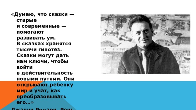 «Думаю, что сказки — старые и современные — помогают развивать ум. В сказках хранятся тысячи гипотез. Сказки могут дать нам ключи, чтобы войти в действительность новыми путями. Они открывают ребенку мир и учат, как преобразовывать его…» Джанни Родари. Речь при вручении премии. 